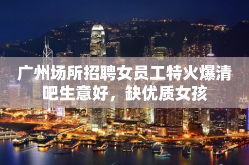 广州场所招聘女员工特火爆清吧生意好，缺优质女孩
