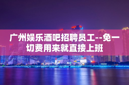 广州娱乐酒吧招聘员工--免一切费用来就直接上班