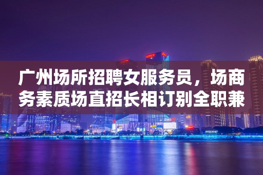 广州场所招聘女服务员，场商务素质场直招长相订别全职兼职均可