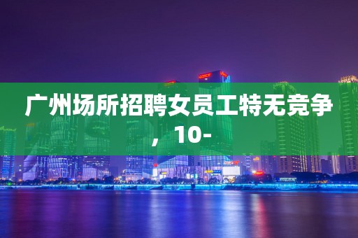 广州场所招聘女员工特无竞争，10-
