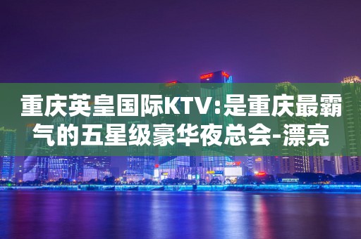 重庆英皇国际KTV:是重庆最霸气的五星级豪华夜总会-漂亮