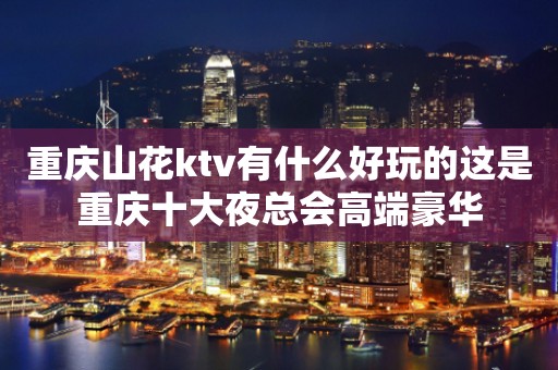 重庆山花ktv有什么好玩的这是重庆十大夜总会高端豪华