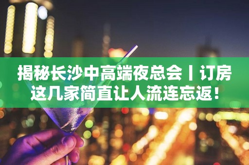 揭秘长沙中高端夜总会丨订房这几家简直让人流连忘返！