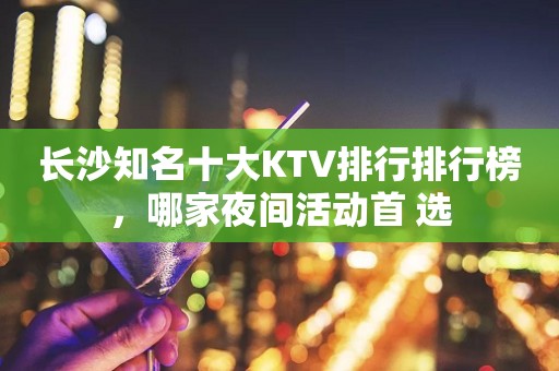 长沙知名十大KTV排行排行榜，哪家夜间活动首 选