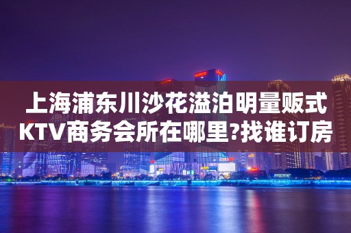 上海浦东川沙花溢泊明量贩式KTV商务会所在哪里?找谁订房?