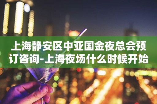 上海静安区中亚国金夜总会预订咨询-上海夜场什么时候开始营业