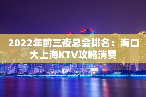 2022年前三夜总会排名：海口大上海KTV攻略消费