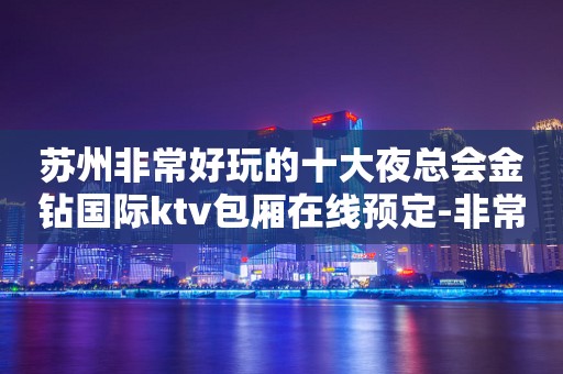 苏州非常好玩的十大夜总会金钻国际ktv包厢在线预定-非常值得推荐