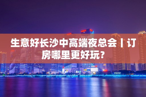生意好长沙中高端夜总会丨订房哪里更好玩？