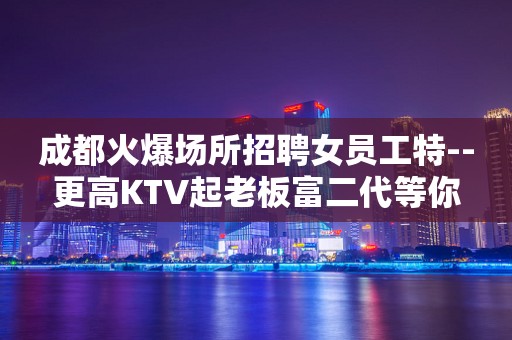 成都火爆场所招聘女员工特--更高KTV起老板富二代等你