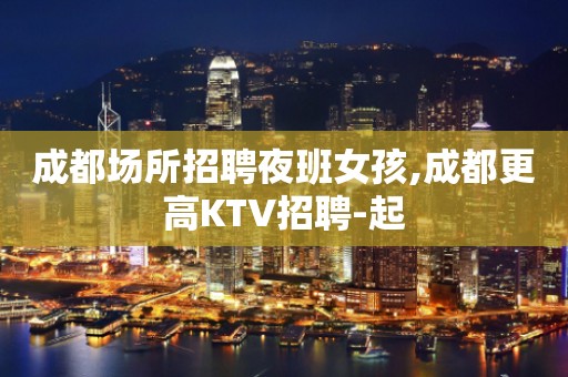 成都场所招聘夜班女孩,成都更高KTV招聘-起