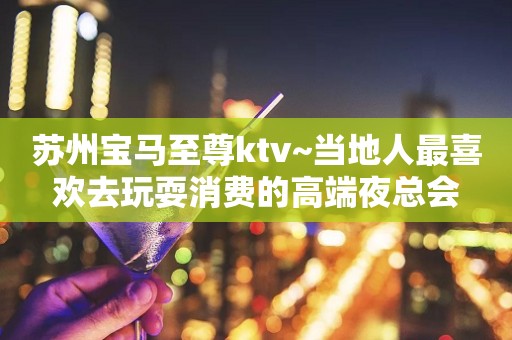 苏州宝马至尊ktv~当地人最喜欢去玩耍消费的高端夜总会