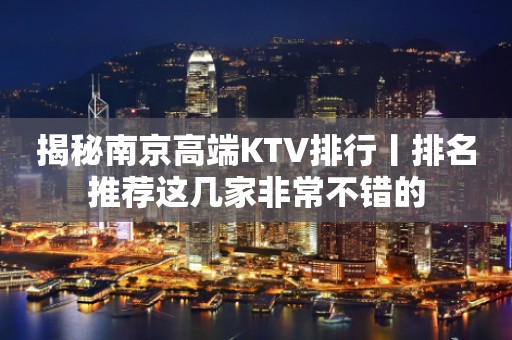揭秘﻿南京高端KTV排行丨排名推荐这几家非常不错的