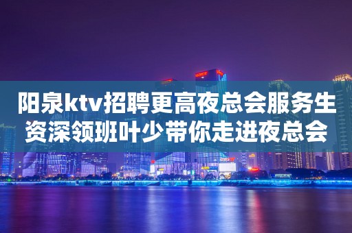 阳泉ktv招聘更高夜总会服务生资深领班叶少带你走进夜总会