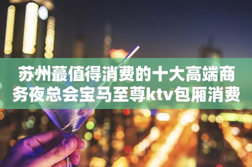 苏州蕞值得消费的十大高端商务夜总会宝马至尊ktv包厢消费介绍