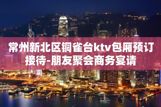 常州新北区铜雀台ktv包厢预订接待-朋友聚会商务宴请