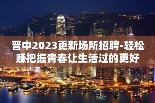 晋中2023更新场所招聘-轻松赚把握青春让生活过的更好