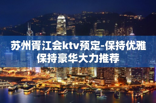 苏州胥江会ktv预定-保持优雅保持豪华大力推荐