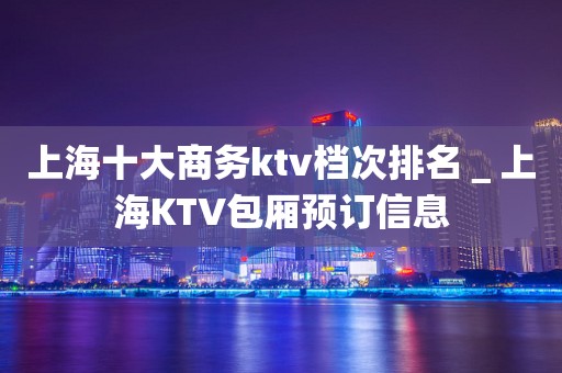上海十大商务ktv档次排名＿上海KTV包厢预订信息