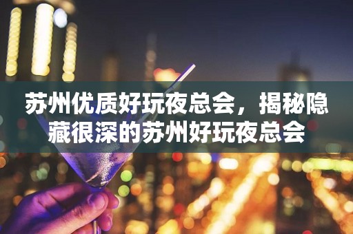 苏州优质好玩夜总会，揭秘隐藏很深的苏州好玩夜总会