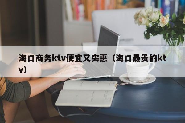 海口商务ktv便宜又实惠（海口最贵的ktv）