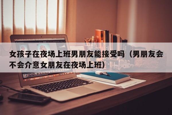 女孩子在夜场上班男朋友能接受吗（男朋友会不会介意女朋友在夜场上班）