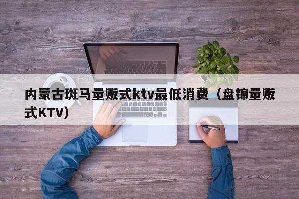 内蒙古斑马量贩式ktv最低消费（盘锦量贩式KTV）