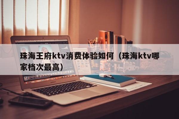 珠海王府ktv消费体验如何（珠海ktv哪家档次最高）