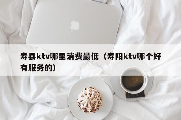寿县ktv哪里消费最低（寿阳ktv哪个好有服务的）
