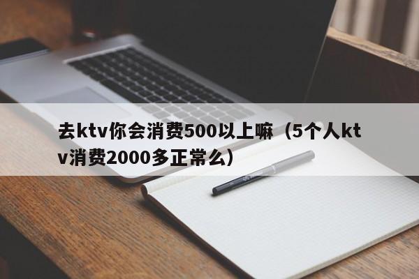去ktv你会消费500以上嘛（5个人ktv消费2000多正常么）