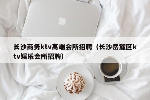 长沙商务ktv高端会所招聘（长沙岳麓区ktv娱乐会所招聘）