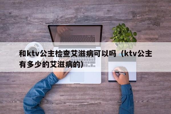 和ktv公主检查艾滋病可以吗（ktv公主有多少的艾滋病的）