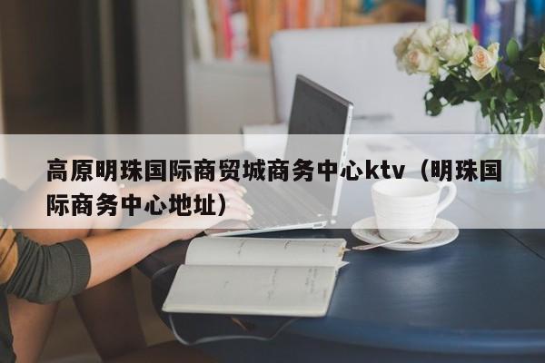 高原明珠国际商贸城商务中心ktv（明珠国际商务中心地址）