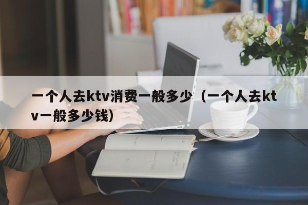一个人去ktv消费一般多少（一个人去ktv一般多少钱）