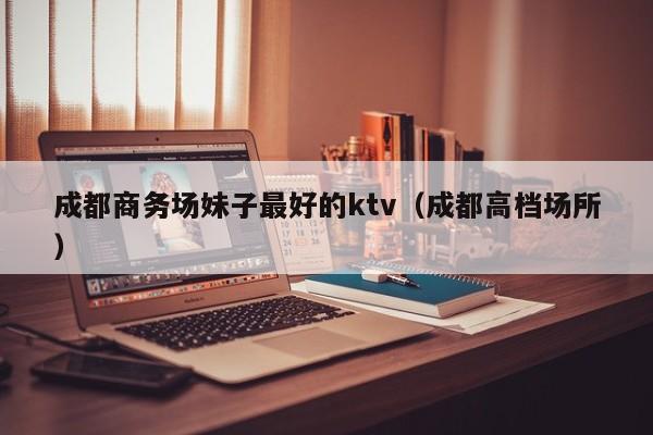 成都商务场妹子最好的ktv（成都高档场所）