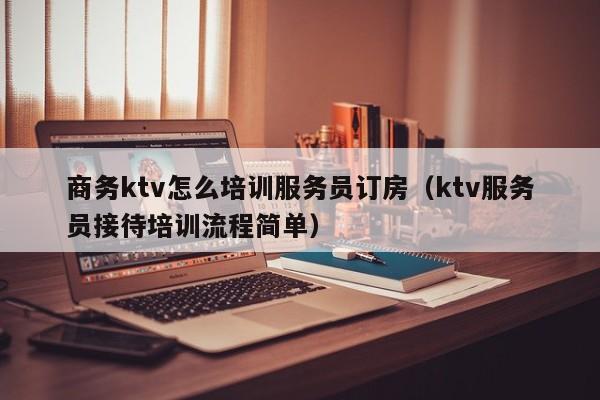 商务ktv怎么培训服务员订房（ktv服务员接待培训流程简单）