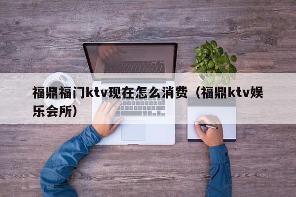 福鼎福门ktv现在怎么消费（福鼎ktv娱乐会所）