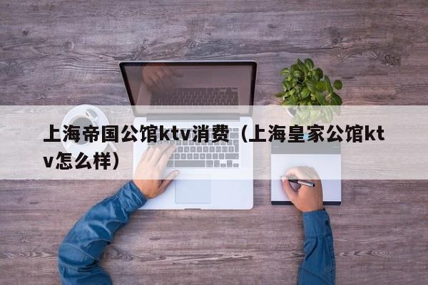 上海帝国公馆ktv消费（上海皇家公馆ktv怎么样）
