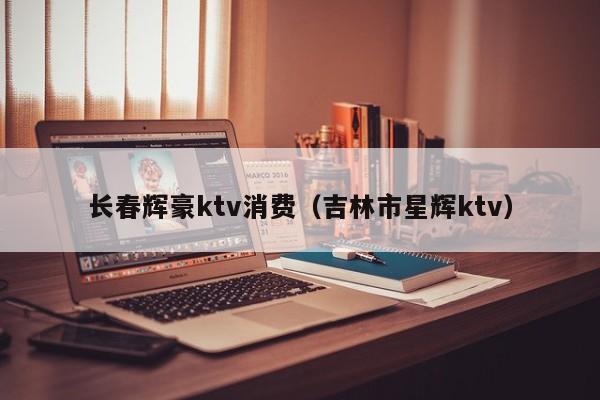 长春辉豪ktv消费（吉林市星辉ktv）
