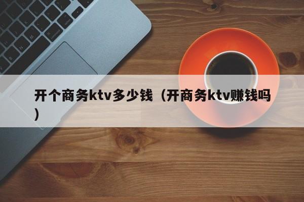 开个商务ktv多少钱（开商务ktv赚钱吗）
