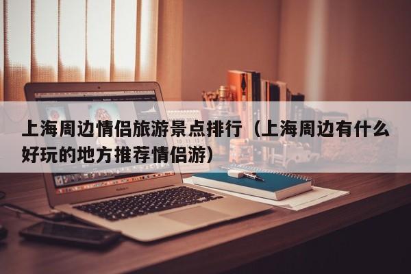 上海周边情侣旅游景点排行（上海周边有什么好玩的地方推荐情侣游）
