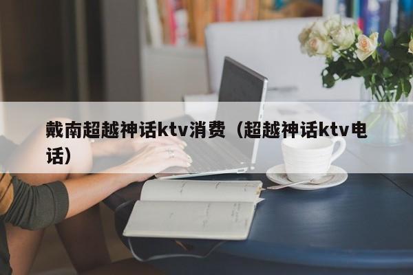 戴南超越神话ktv消费（超越神话ktv电话）