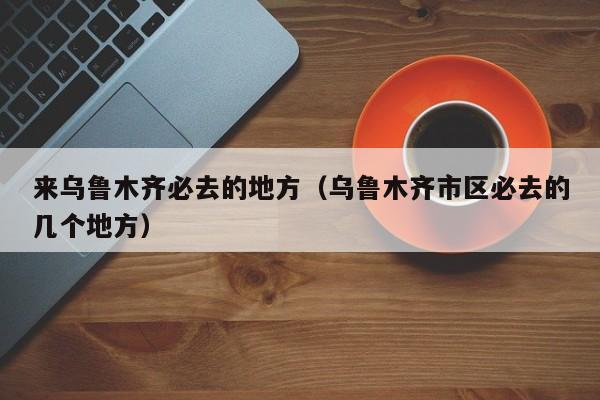 来乌鲁木齐必去的地方（乌鲁木齐市区必去的几个地方）