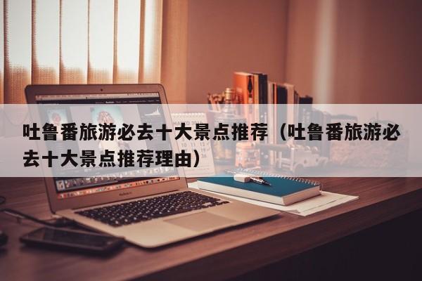 吐鲁番旅游必去十大景点推荐（吐鲁番旅游必去十大景点推荐理由）
