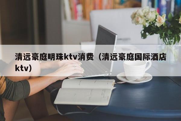 清远豪庭明珠ktv消费（清远豪庭国际酒店ktv）