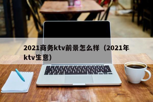 2021商务ktv前景怎么样（2021年ktv生意）