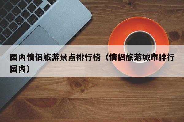国内情侣旅游景点排行榜（情侣旅游城市排行国内）