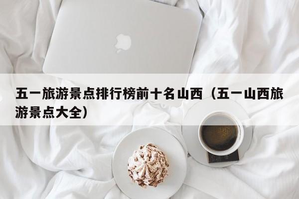 五一旅游景点排行榜前十名山西（五一山西旅游景点大全）