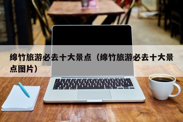 绵竹旅游必去十大景点（绵竹旅游必去十大景点图片）