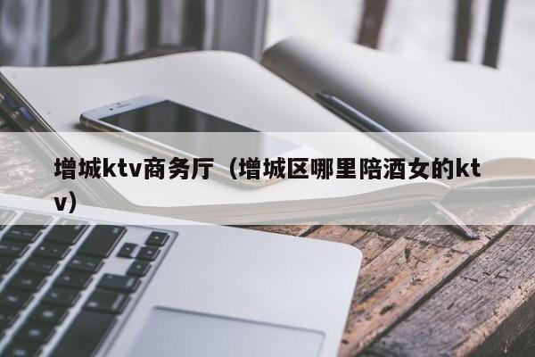 增城ktv商务厅（增城区哪里陪酒女的ktv）